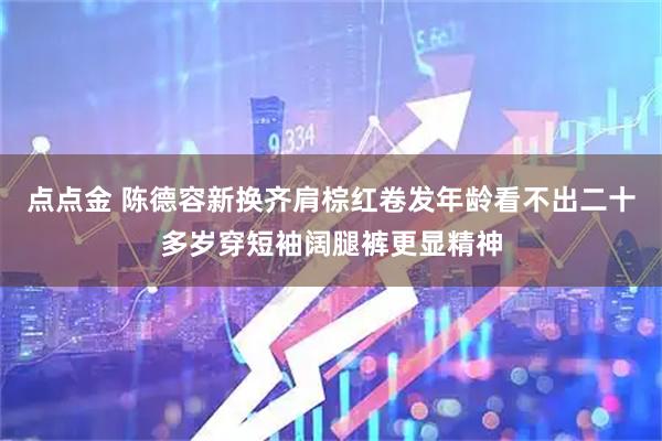 点点金 陈德容新换齐肩棕红卷发年龄看不出二十多岁穿短袖阔腿裤更显精神