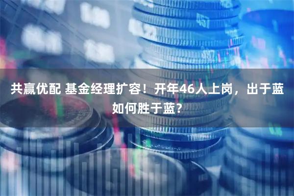 共赢优配 基金经理扩容！开年46人上岗，出于蓝如何胜于蓝？