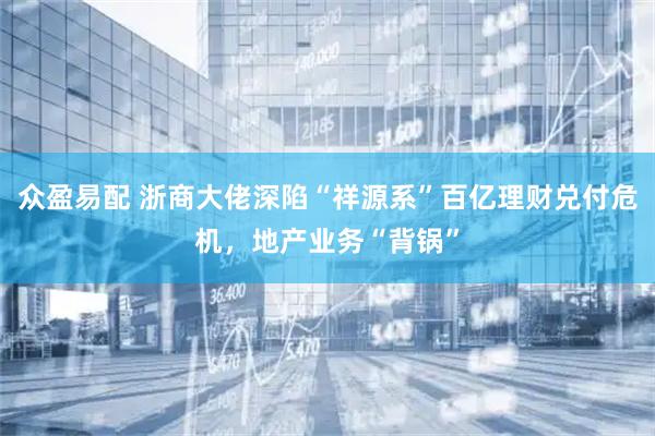 众盈易配 浙商大佬深陷“祥源系”百亿理财兑付危机，地产业务“背锅”