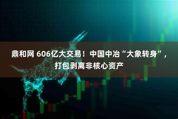 鼎和网 606亿大交易！中国中冶“大象转身”，打包剥离非核心资产