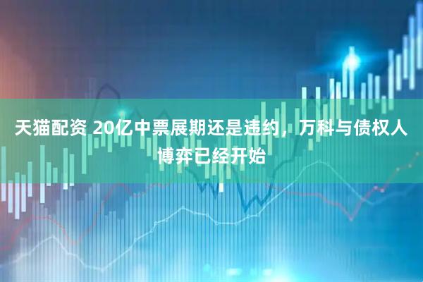 天猫配资 20亿中票展期还是违约，万科与债权人博弈已经开始