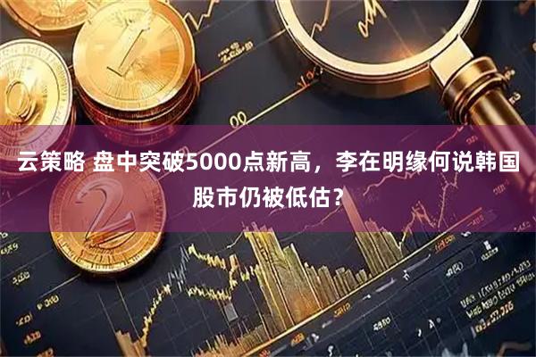 云策略 盘中突破5000点新高,李在明缘何说韩国股市仍被低估?