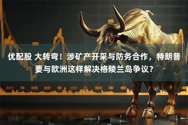 优配股 大转弯！涉矿产开采与防务合作，特朗普要与欧洲这样解决格陵兰岛争议？