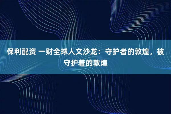 保利配资 一财全球人文沙龙:守护者的敦煌,被守护着的敦煌