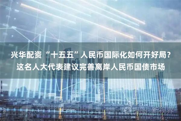 兴华配资 “十五五”人民币国际化如何开好局？这名人大代表建议完善离岸人民币国债市场