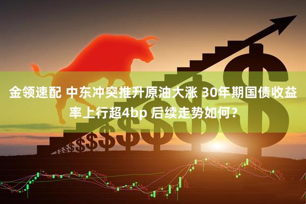 金领速配 中东冲突推升原油大涨 30年期国债收益率上行超4bp 后续走势如何？