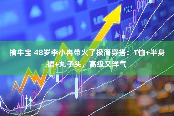 擒牛宝 48岁李小冉带火了极简穿搭：T恤+半身裙+丸子头，高级又洋气
