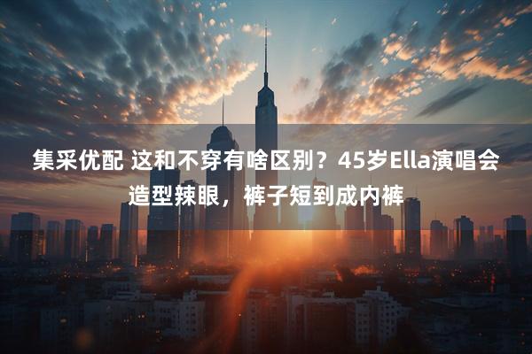 集采优配 这和不穿有啥区别？45岁Ella演唱会造型辣眼，裤子短到成内裤