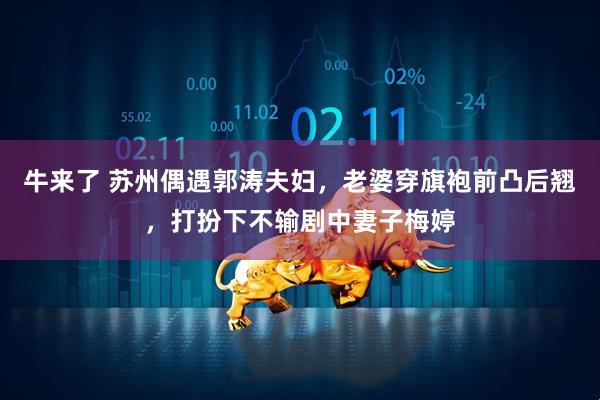 牛来了 苏州偶遇郭涛夫妇，老婆穿旗袍前凸后翘，打扮下不输剧中妻子梅婷