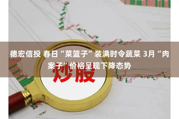 德宏信投 春日“菜篮子”装满时令蔬菜 3月“肉案子”价格呈现下降态势