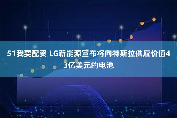 51我要配资 LG新能源宣布将向特斯拉供应价值43亿美元的电池