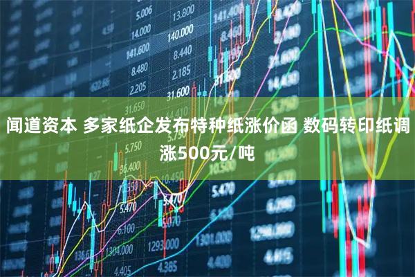 闻道资本 多家纸企发布特种纸涨价函 数码转印纸调涨500元/吨