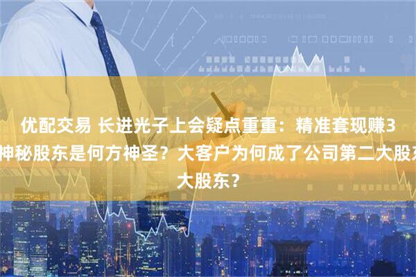 优配交易 长进光子上会疑点重重：精准套现赚3倍神秘股东是何方神圣？大客户为何成了公司第二大股东？