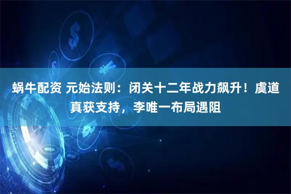 蜗牛配资 元始法则：闭关十二年战力飙升！虞道真获支持，李唯一布局遇阻