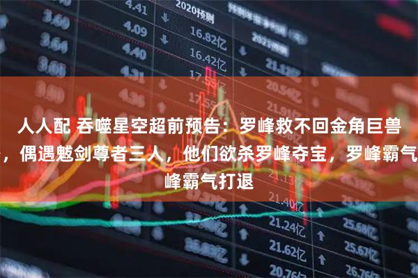 人人配 吞噬星空超前预告：罗峰救不回金角巨兽分身，偶遇魃剑尊者三人，他们欲杀罗峰夺宝，罗峰霸气打退