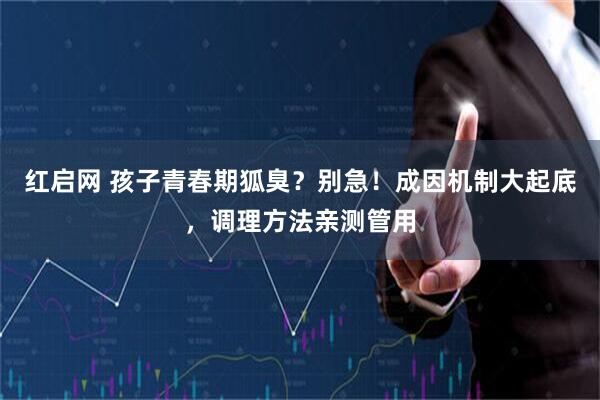红启网 孩子青春期狐臭？别急！成因机制大起底，调理方法亲测管用