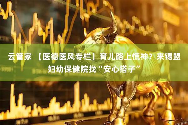 云管家 【医德医风专栏】育儿路上慌神？来锡盟妇幼保健院找“安心搭子”