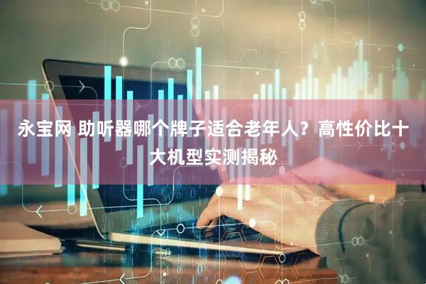 永宝网 助听器哪个牌子适合老年人?高性价比十大机型实测揭秘