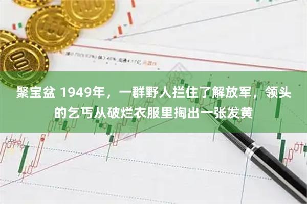 聚宝盆 1949年,一群野人拦住了解放军,领头的乞丐从破烂衣服里掏出一张发黄