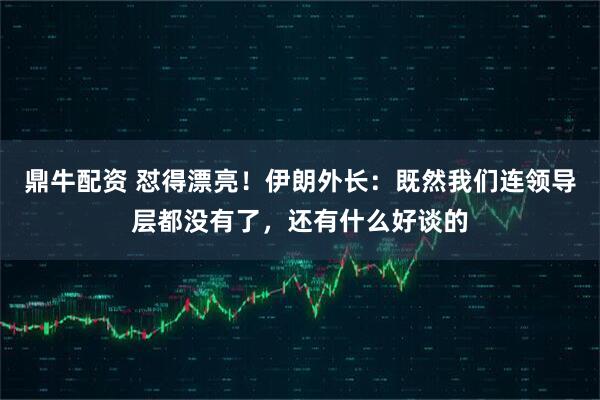鼎牛配资 怼得漂亮!伊朗外长:既然我们连领导层都没有了,还有什么好谈的