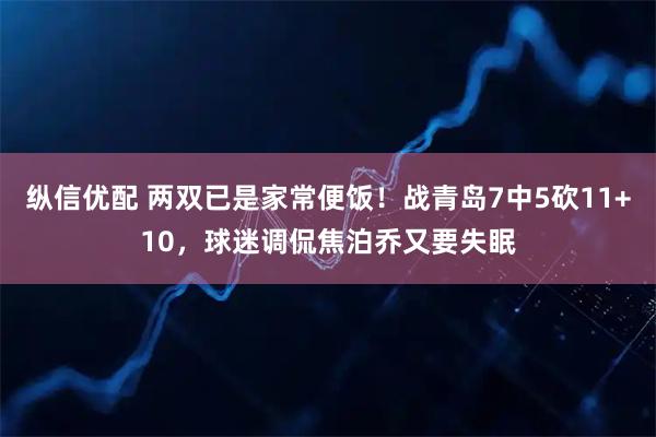 纵信优配 两双已是家常便饭！战青岛7中5砍11+10，球迷调侃焦泊乔又要失眠