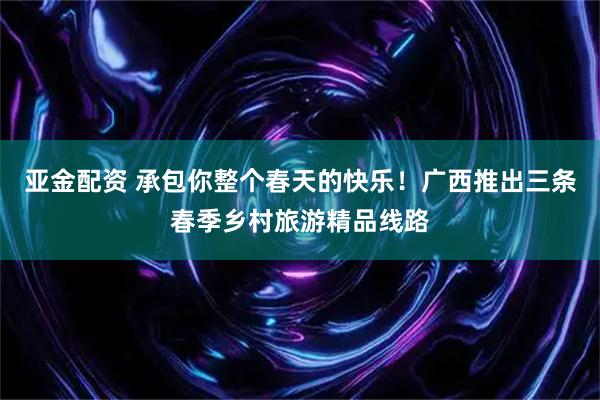 亚金配资 承包你整个春天的快乐！广西推出三条春季乡村旅游精品线路