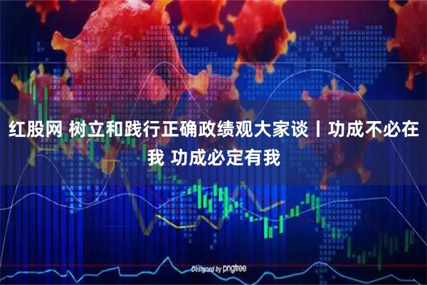 红股网 树立和践行正确政绩观大家谈丨功成不必在我 功成必定有我