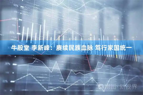 牛股堂 李新峰：赓续民族血脉 笃行家国统一
