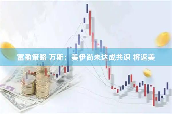 富盈策略 万斯：美伊尚未达成共识 将返美