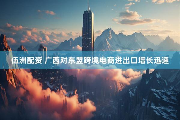 伍洲配资 广西对东盟跨境电商进出口增长迅速