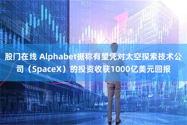 股门在线 Alphabet据称有望凭对太空探索技术公司（SpaceX）的投资收获1000亿美元回报