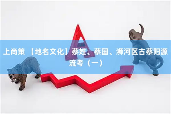 上尚策 【地名文化】蔡姓、蔡国、浉河区古蔡阳源流考（一）