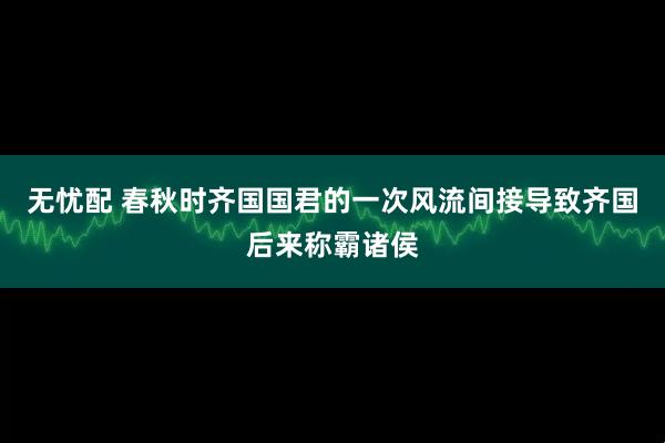 无忧配 春秋时齐国国君的一次风流间接导致齐国后来称霸诸侯