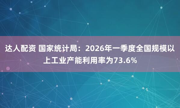 达人配资 国家统计局：2026年一季度全国规模以上工业产能利用率为73.6%