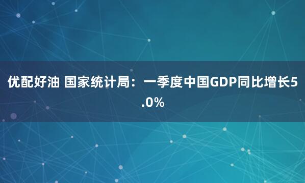 优配好油 国家统计局：一季度中国GDP同比增长5.0%