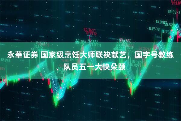 永華证券 国家级烹饪大师联袂献艺，国字号教练、队员五一大快朵颐