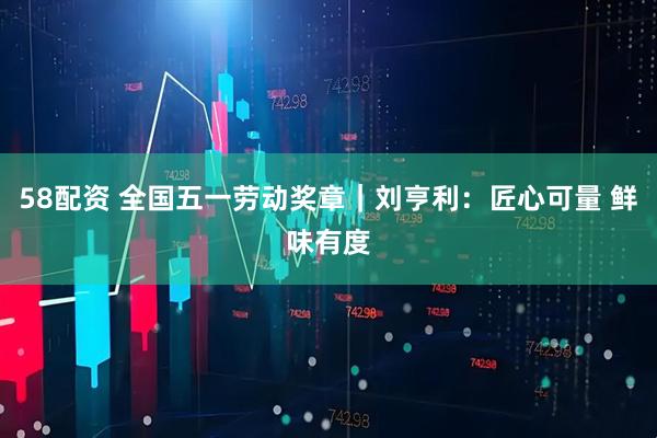 58配资 全国五一劳动奖章｜刘亨利：匠心可量 鲜味有度