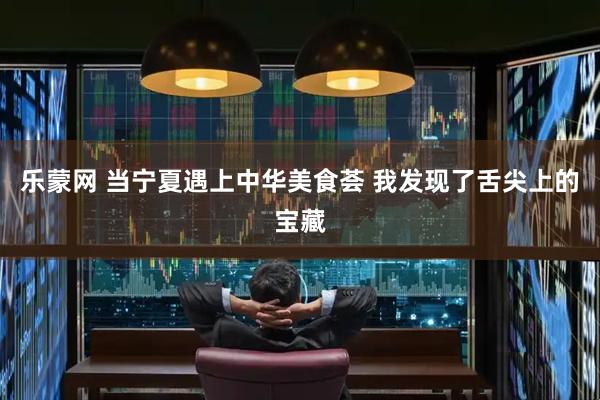 乐蒙网 当宁夏遇上中华美食荟 我发现了舌尖上的宝藏