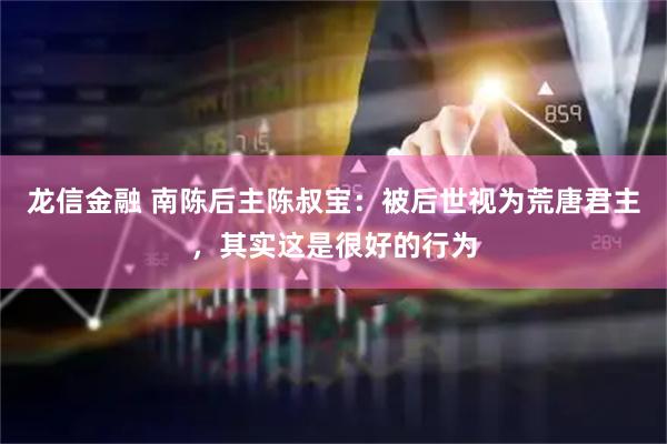 龙信金融 南陈后主陈叔宝：被后世视为荒唐君主，其实这是很好的行为
