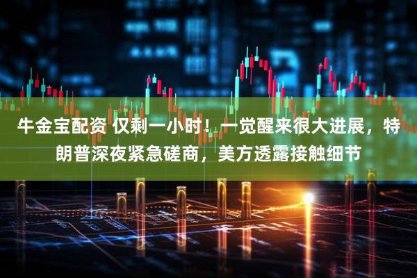 牛金宝配资 仅剩一小时！一觉醒来很大进展，特朗普深夜紧急磋商，美方透露接触细节