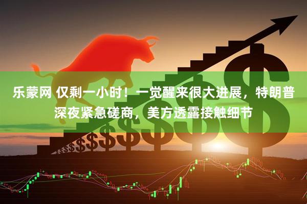 乐蒙网 仅剩一小时！一觉醒来很大进展，特朗普深夜紧急磋商，美方透露接触细节