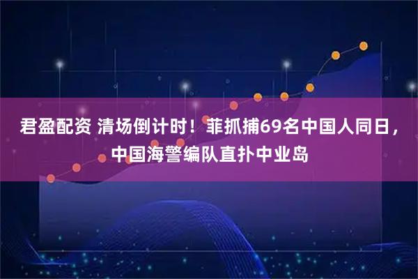 君盈配资 清场倒计时!菲抓捕69名中国人同日,中国海警编队直扑中业岛