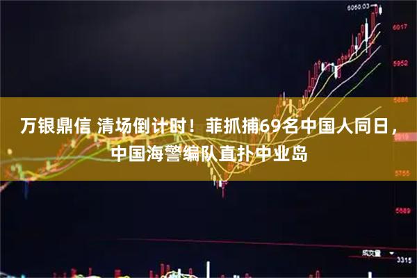 万银鼎信 清场倒计时！菲抓捕69名中国人同日，中国海警编队直扑中业岛