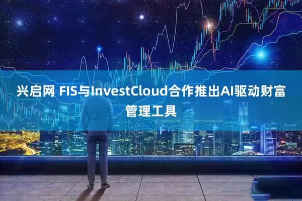 兴启网 FIS与InvestCloud合作推出AI驱动财富管理工具