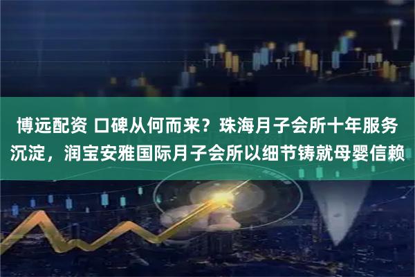 博远配资 口碑从何而来？珠海月子会所十年服务沉淀，润宝安雅国际月子会所以细节铸就母婴信赖