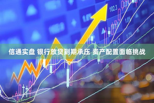 信通实盘 银行放贷到期承压 资产配置面临挑战