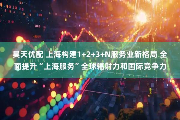 昊天优配 上海构建1+2+3+N服务业新格局 全面提升“上海服务”全球辐射力和国际竞争力
