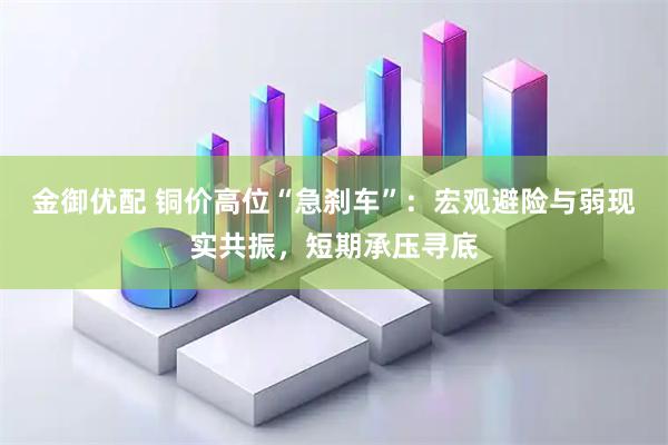 金御优配 铜价高位“急刹车”：宏观避险与弱现实共振，短期承压寻底