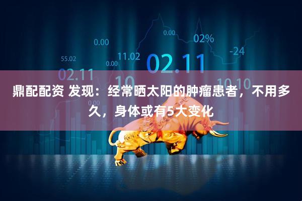 鼎配配资 发现：经常晒太阳的肿瘤患者，不用多久，身体或有5大变化