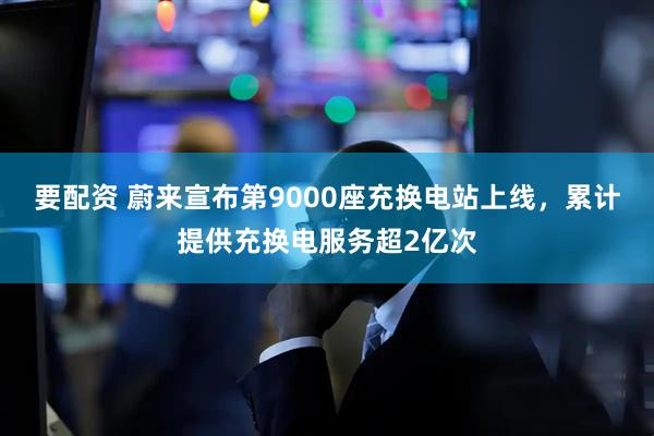 要配资 蔚来宣布第9000座充换电站上线，累计提供充换电服务超2亿次